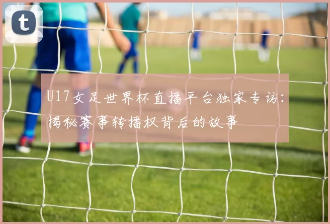 U17女足世界杯直播平台独家专访：揭秘赛事转播权背后的故事