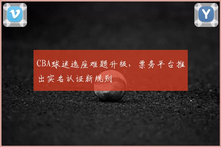 CBA球迷选座难题升级，票务平台推出实名认证新规则