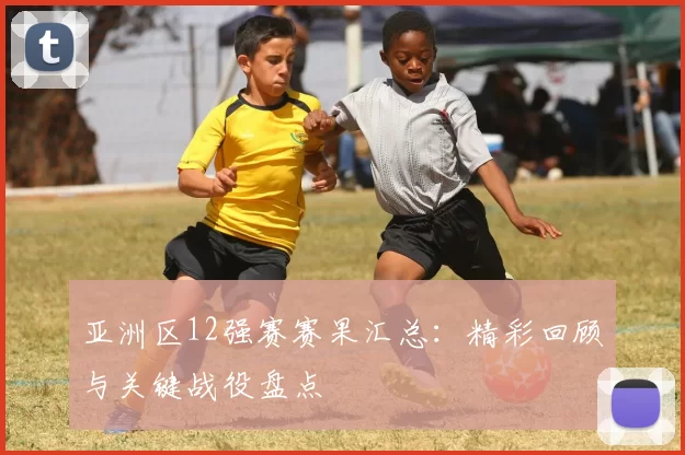 亚洲区12强赛赛果汇总：精彩回顾与关键战役盘点