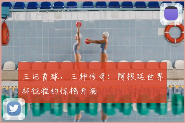 三记首球,三种传奇:阿根廷世界杯征程的惊艳开场
