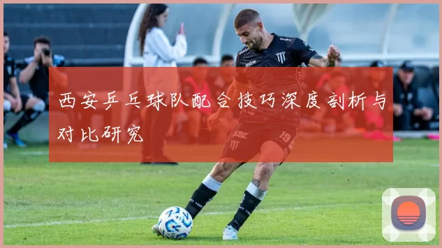 西安乒乓球队配合技巧深度剖析与对比研究