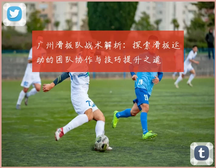 广州滑板队战术解析：探索滑板运动的团队协作与技巧提升之道