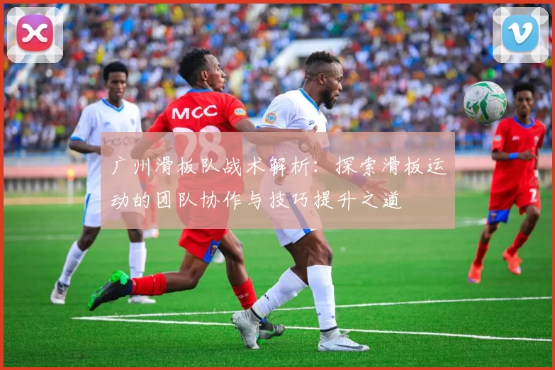 广州滑板队战术解析：探索滑板运动的团队协作与技巧提升之道