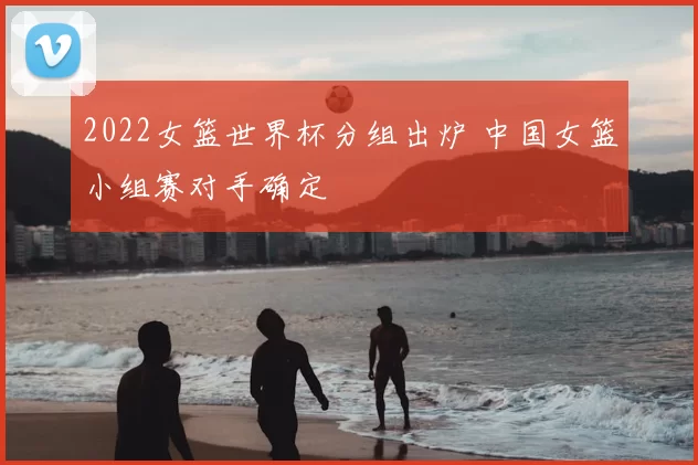2022女篮世界杯分组出炉 中国女篮小组赛对手确定