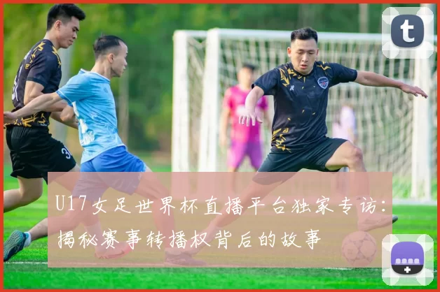 U17女足世界杯直播平台独家专访：揭秘赛事转播权背后的故事